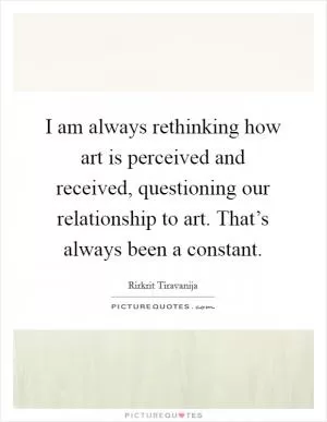 I am always rethinking how art is perceived and received, questioning our relationship to art. That’s always been a constant Picture Quote #1