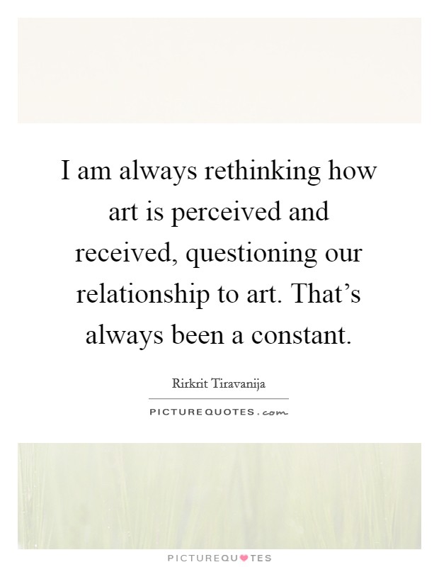 I am always rethinking how art is perceived and received, questioning our relationship to art. That's always been a constant. Picture Quote #1