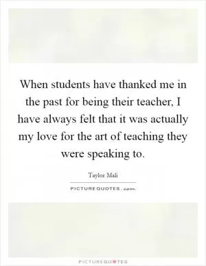 When students have thanked me in the past for being their teacher, I have always felt that it was actually my love for the art of teaching they were speaking to Picture Quote #1