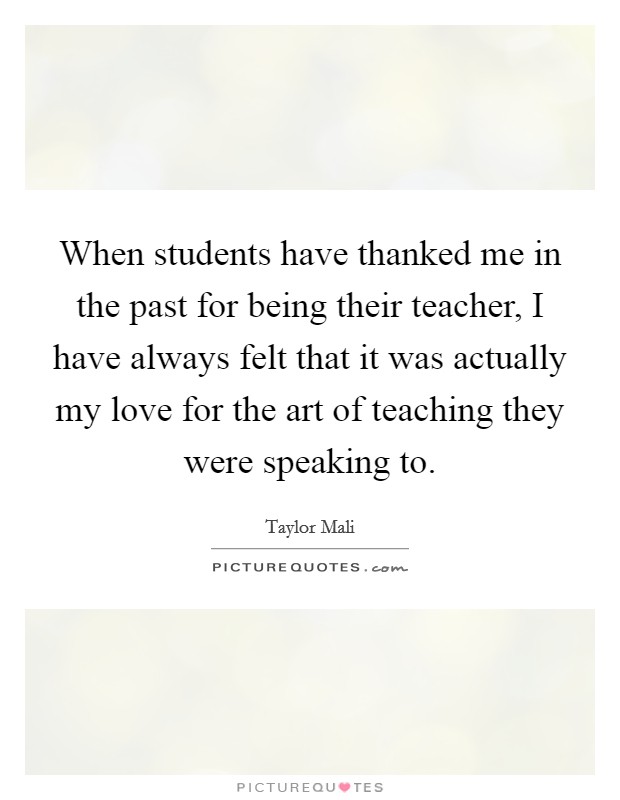 When students have thanked me in the past for being their teacher, I have always felt that it was actually my love for the art of teaching they were speaking to. Picture Quote #1
