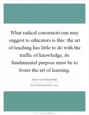 What radical constructivism may suggest to educators is this: the art of teaching has little to do with the traffic of knowledge, its fundamental purpose must be to foster the art of learning Picture Quote #1