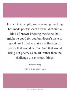 For a lot of people, well-meaning teaching has made poetry seem arcane, difficult, a kind of brown-knotting medicine that might be good for you but doesn’t taste so good. So I tried to make a collection of poetry that would be fun. And that would bring out poetry as an art, rather than the challenge to say smart things Picture Quote #1