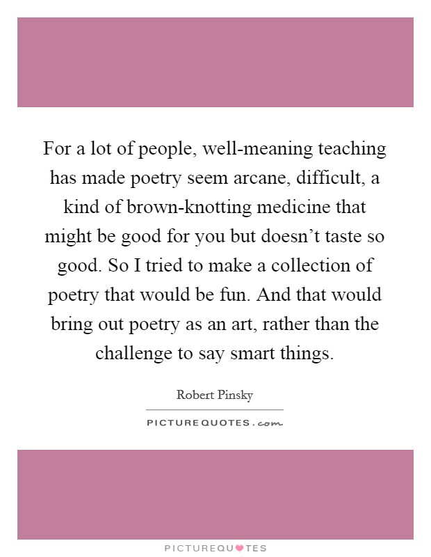 For a lot of people, well-meaning teaching has made poetry seem arcane, difficult, a kind of brown-knotting medicine that might be good for you but doesn't taste so good. So I tried to make a collection of poetry that would be fun. And that would bring out poetry as an art, rather than the challenge to say smart things. Picture Quote #1
