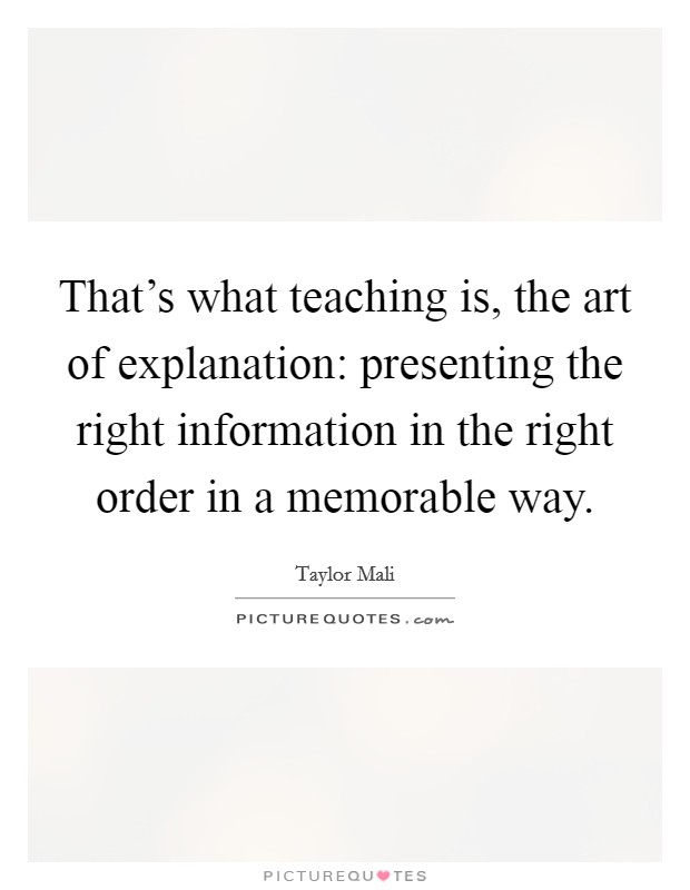 That's what teaching is, the art of explanation: presenting the right information in the right order in a memorable way. Picture Quote #1