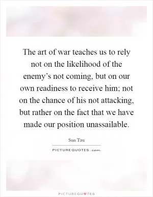 The art of war teaches us to rely not on the likelihood of the enemy’s not coming, but on our own readiness to receive him; not on the chance of his not attacking, but rather on the fact that we have made our position unassailable Picture Quote #1
