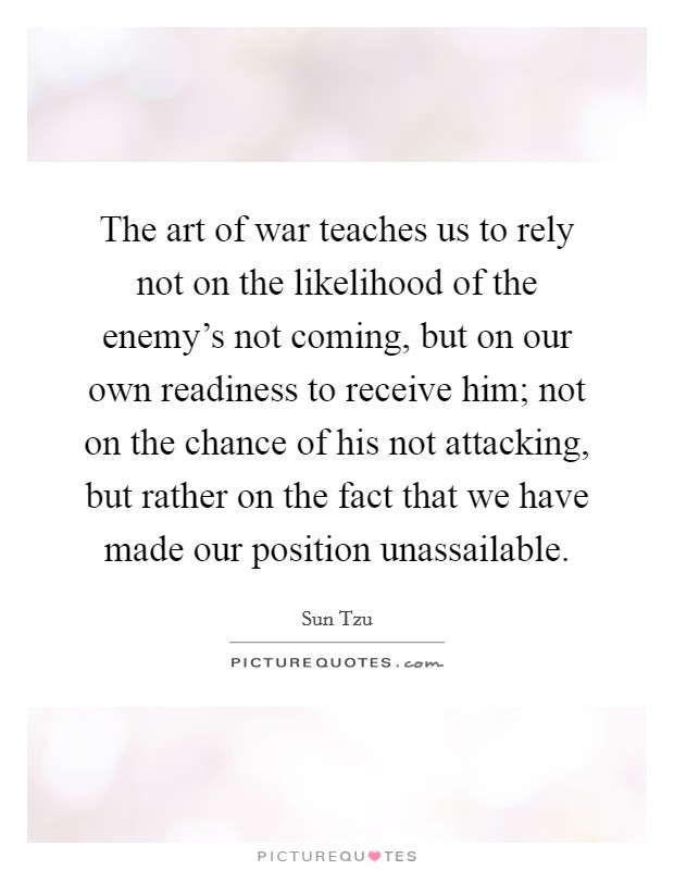The art of war teaches us to rely not on the likelihood of the enemy's not coming, but on our own readiness to receive him; not on the chance of his not attacking, but rather on the fact that we have made our position unassailable. Picture Quote #1