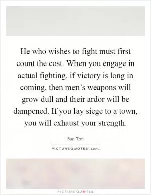 He who wishes to fight must first count the cost. When you engage in actual fighting, if victory is long in coming, then men’s weapons will grow dull and their ardor will be dampened. If you lay siege to a town, you will exhaust your strength Picture Quote #1