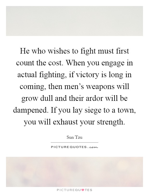 He who wishes to fight must first count the cost. When you engage in actual fighting, if victory is long in coming, then men's weapons will grow dull and their ardor will be dampened. If you lay siege to a town, you will exhaust your strength. Picture Quote #1