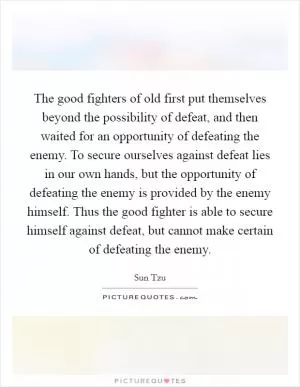 The good fighters of old first put themselves beyond the possibility of defeat, and then waited for an opportunity of defeating the enemy. To secure ourselves against defeat lies in our own hands, but the opportunity of defeating the enemy is provided by the enemy himself. Thus the good fighter is able to secure himself against defeat, but cannot make certain of defeating the enemy Picture Quote #1