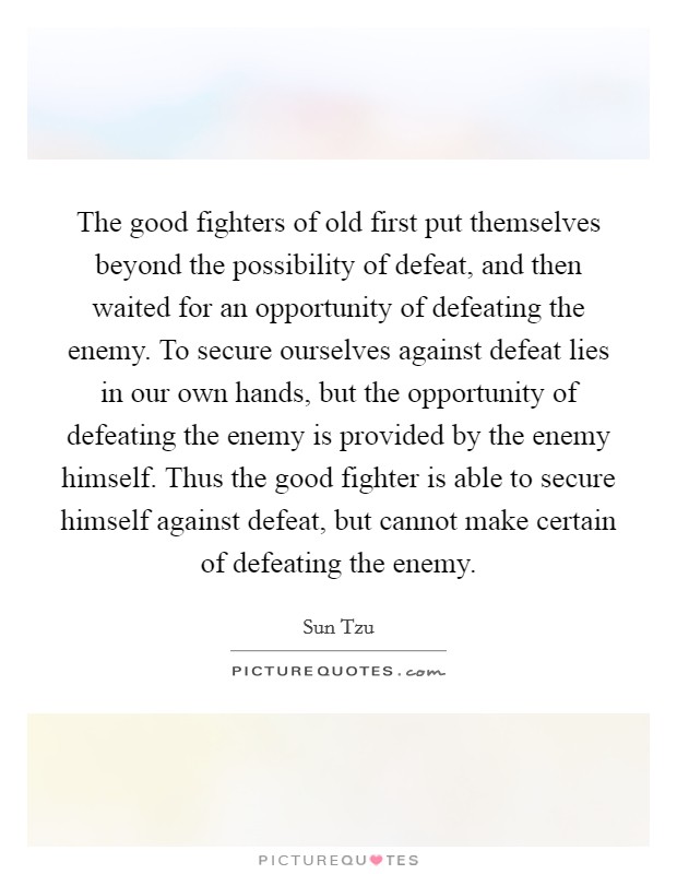 The good fighters of old first put themselves beyond the possibility of defeat, and then waited for an opportunity of defeating the enemy. To secure ourselves against defeat lies in our own hands, but the opportunity of defeating the enemy is provided by the enemy himself. Thus the good fighter is able to secure himself against defeat, but cannot make certain of defeating the enemy. Picture Quote #1