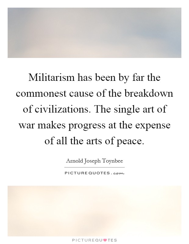 Militarism has been by far the commonest cause of the breakdown of civilizations. The single art of war makes progress at the expense of all the arts of peace. Picture Quote #1