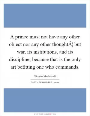 A prince must not have any other object nor any other thoughtÂ¦ but war, its institutions, and its discipline; because that is the only art befitting one who commands Picture Quote #1