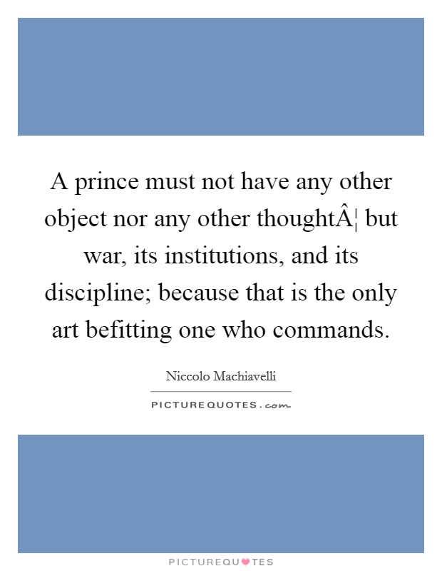 A prince must not have any other object nor any other thoughtÂ¦ but war, its institutions, and its discipline; because that is the only art befitting one who commands. Picture Quote #1