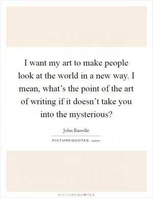 I want my art to make people look at the world in a new way. I mean, what’s the point of the art of writing if it doesn’t take you into the mysterious? Picture Quote #1