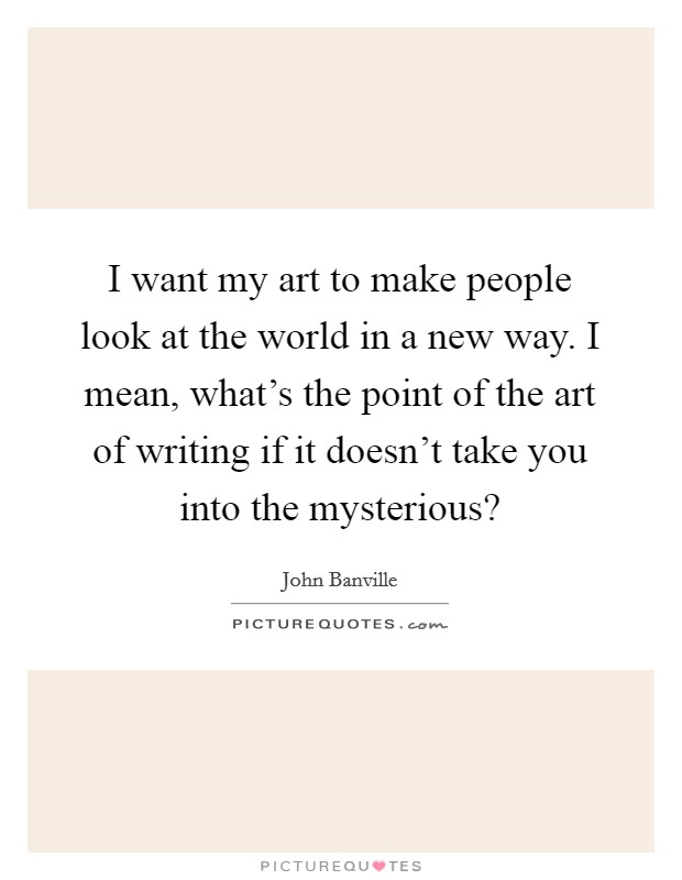 I want my art to make people look at the world in a new way. I mean, what's the point of the art of writing if it doesn't take you into the mysterious? Picture Quote #1
