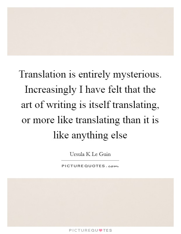 Translation is entirely mysterious. Increasingly I have felt that the art of writing is itself translating, or more like translating than it is like anything else Picture Quote #1