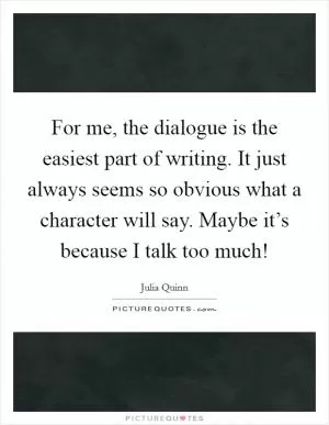 For me, the dialogue is the easiest part of writing. It just always seems so obvious what a character will say. Maybe it’s because I talk too much! Picture Quote #1