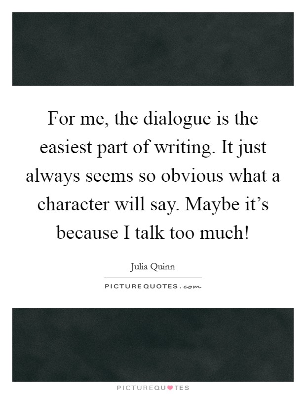 For me, the dialogue is the easiest part of writing. It just always seems so obvious what a character will say. Maybe it's because I talk too much! Picture Quote #1