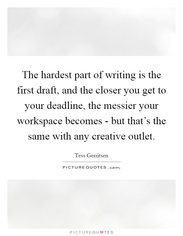 The hardest part of writing is the first draft, and the closer you get to your deadline, the messier your workspace becomes - but that's the same with any creative outlet. Picture Quote #1