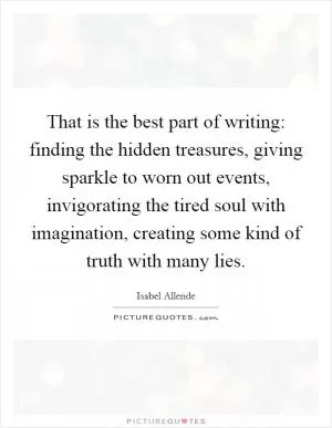 That is the best part of writing: finding the hidden treasures, giving sparkle to worn out events, invigorating the tired soul with imagination, creating some kind of truth with many lies Picture Quote #1