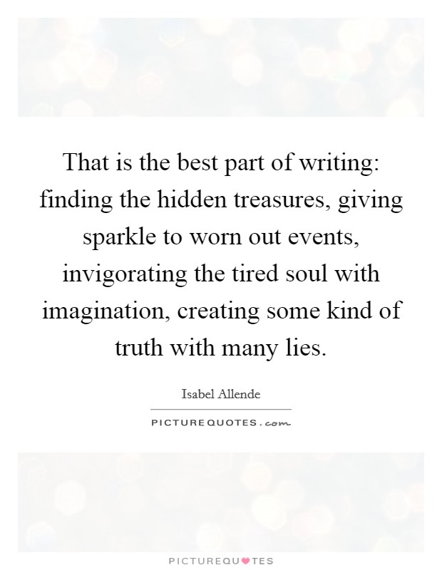 That is the best part of writing: finding the hidden treasures, giving sparkle to worn out events, invigorating the tired soul with imagination, creating some kind of truth with many lies. Picture Quote #1