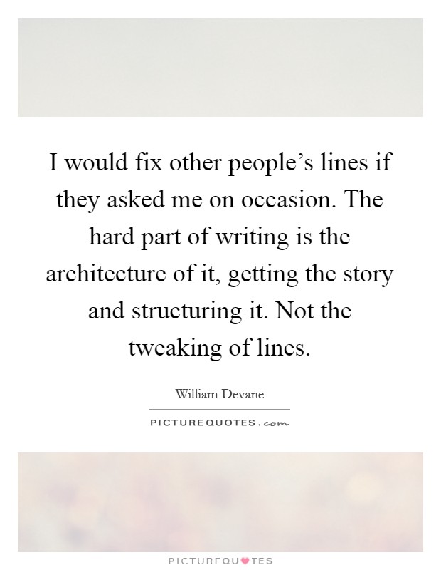 I would fix other people's lines if they asked me on occasion. The hard part of writing is the architecture of it, getting the story and structuring it. Not the tweaking of lines. Picture Quote #1
