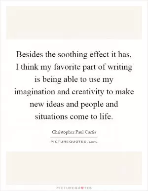Besides the soothing effect it has, I think my favorite part of writing is being able to use my imagination and creativity to make new ideas and people and situations come to life Picture Quote #1