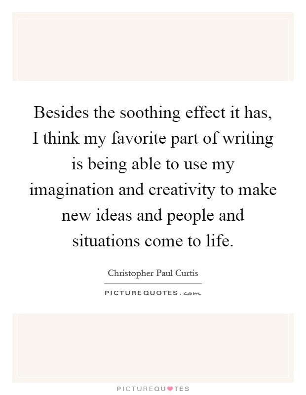 Besides the soothing effect it has, I think my favorite part of writing is being able to use my imagination and creativity to make new ideas and people and situations come to life. Picture Quote #1