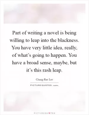 Part of writing a novel is being willing to leap into the blackness. You have very little idea, really, of what’s going to happen. You have a broad sense, maybe, but it’s this rash leap Picture Quote #1