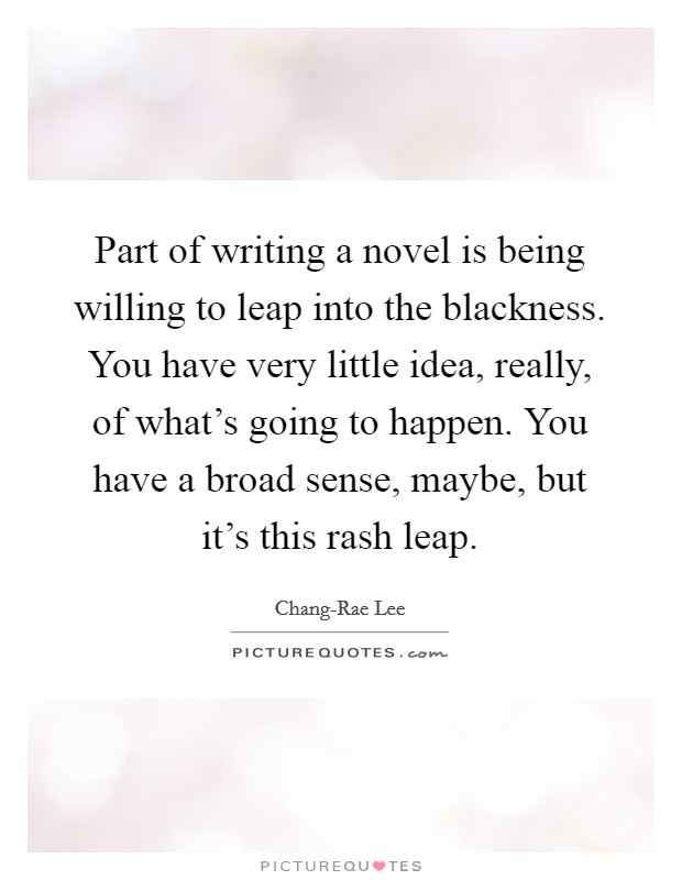 Part of writing a novel is being willing to leap into the blackness. You have very little idea, really, of what's going to happen. You have a broad sense, maybe, but it's this rash leap. Picture Quote #1