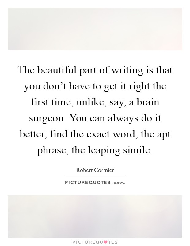 The beautiful part of writing is that you don't have to get it right the first time, unlike, say, a brain surgeon. You can always do it better, find the exact word, the apt phrase, the leaping simile. Picture Quote #1