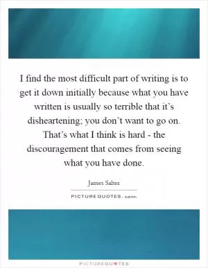 I find the most difficult part of writing is to get it down initially because what you have written is usually so terrible that it’s disheartening; you don’t want to go on. That’s what I think is hard - the discouragement that comes from seeing what you have done Picture Quote #1
