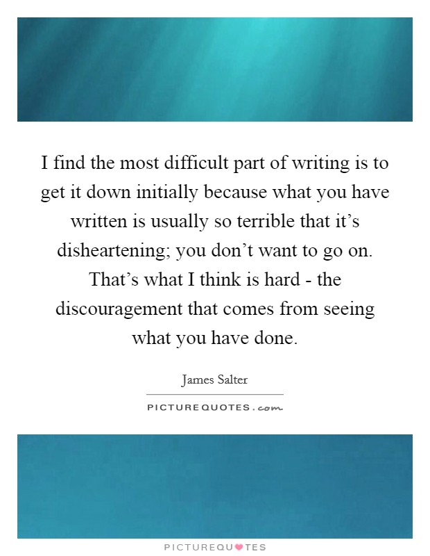 I find the most difficult part of writing is to get it down initially because what you have written is usually so terrible that it's disheartening; you don't want to go on. That's what I think is hard - the discouragement that comes from seeing what you have done. Picture Quote #1