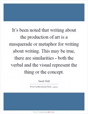 It’s been noted that writing about the production of art is a masquerade or metaphor for writing about writing. This may be true, there are similarities - both the verbal and the visual represent the thing or the concept Picture Quote #1