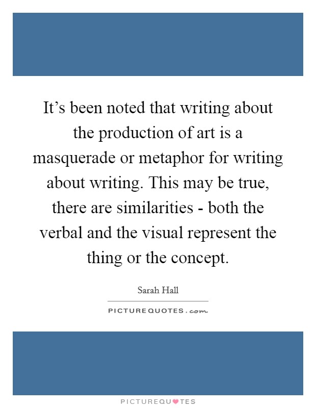 It's been noted that writing about the production of art is a masquerade or metaphor for writing about writing. This may be true, there are similarities - both the verbal and the visual represent the thing or the concept. Picture Quote #1