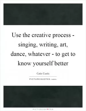 Use the creative process - singing, writing, art, dance, whatever - to get to know yourself better Picture Quote #1