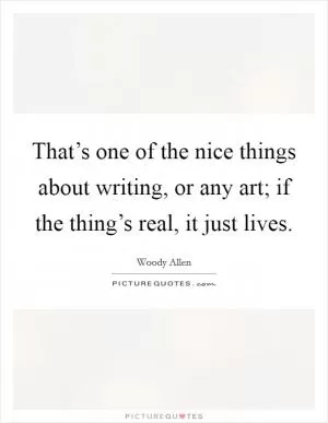 That’s one of the nice things about writing, or any art; if the thing’s real, it just lives Picture Quote #1