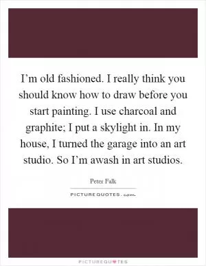I’m old fashioned. I really think you should know how to draw before you start painting. I use charcoal and graphite; I put a skylight in. In my house, I turned the garage into an art studio. So I’m awash in art studios Picture Quote #1