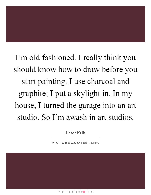 I'm old fashioned. I really think you should know how to draw before you start painting. I use charcoal and graphite; I put a skylight in. In my house, I turned the garage into an art studio. So I'm awash in art studios. Picture Quote #1
