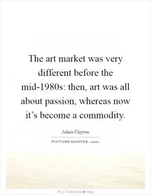 The art market was very different before the mid-1980s: then, art was all about passion, whereas now it’s become a commodity Picture Quote #1
