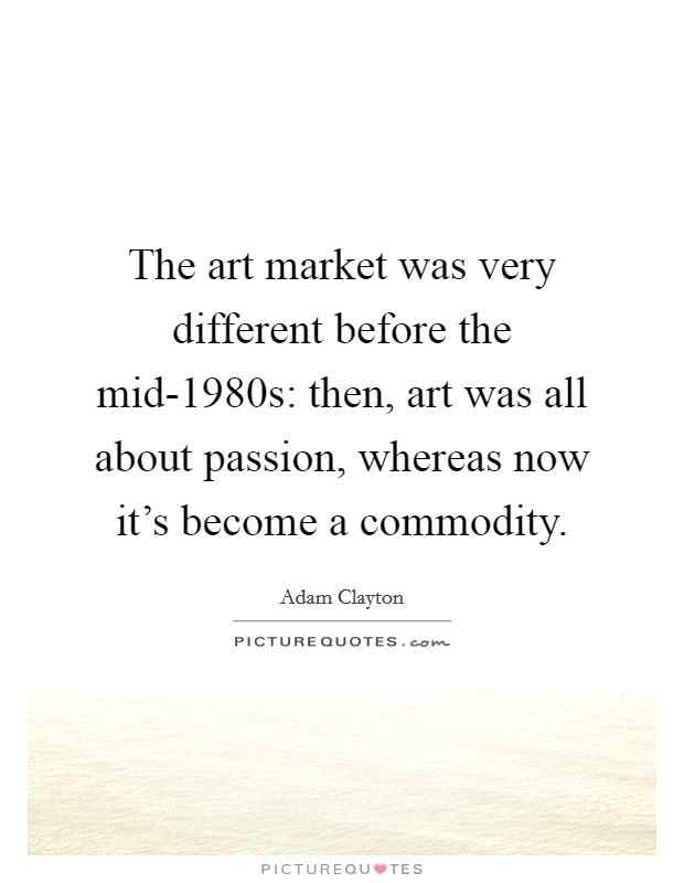 The art market was very different before the mid-1980s: then, art was all about passion, whereas now it's become a commodity. Picture Quote #1
