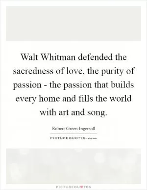 Walt Whitman defended the sacredness of love, the purity of passion - the passion that builds every home and fills the world with art and song Picture Quote #1