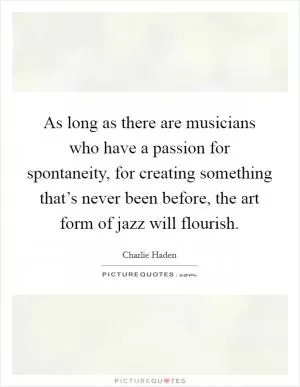 As long as there are musicians who have a passion for spontaneity, for creating something that’s never been before, the art form of jazz will flourish Picture Quote #1