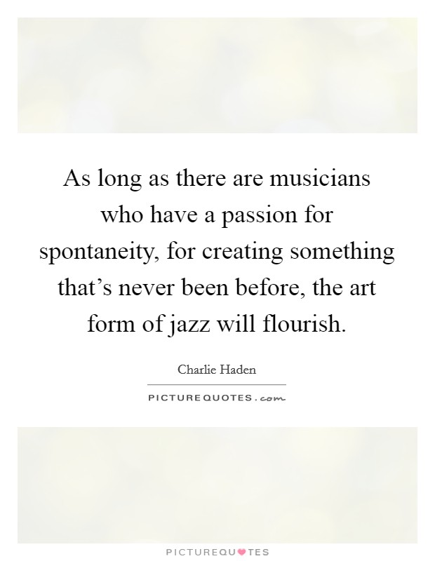 As long as there are musicians who have a passion for spontaneity, for creating something that's never been before, the art form of jazz will flourish. Picture Quote #1