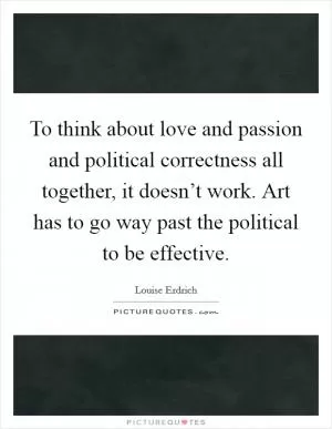 To think about love and passion and political correctness all together, it doesn’t work. Art has to go way past the political to be effective Picture Quote #1