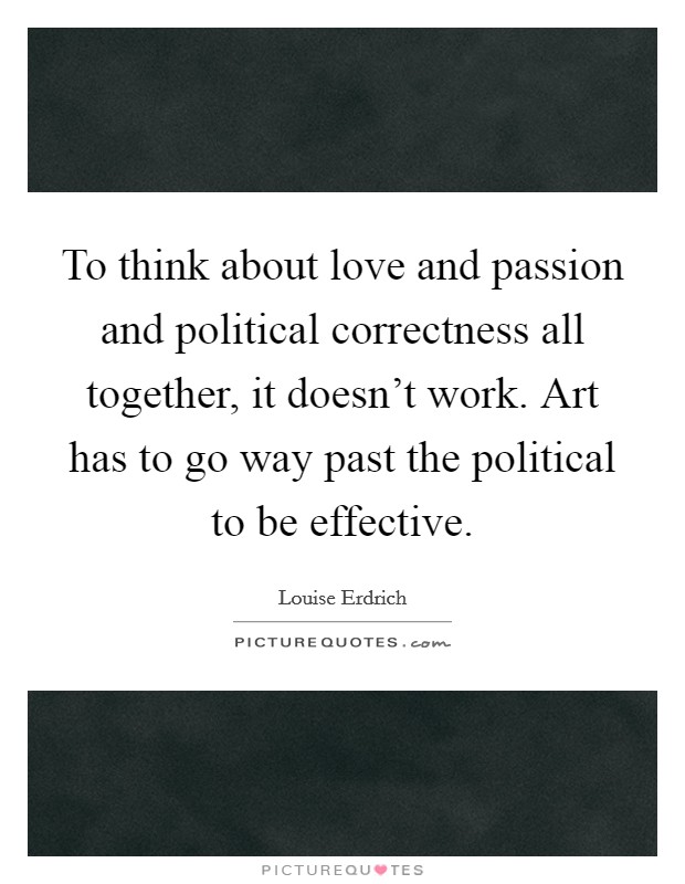To think about love and passion and political correctness all together, it doesn't work. Art has to go way past the political to be effective. Picture Quote #1