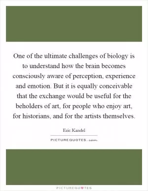 One of the ultimate challenges of biology is to understand how the brain becomes consciously aware of perception, experience and emotion. But it is equally conceivable that the exchange would be useful for the beholders of art, for people who enjoy art, for historians, and for the artists themselves Picture Quote #1