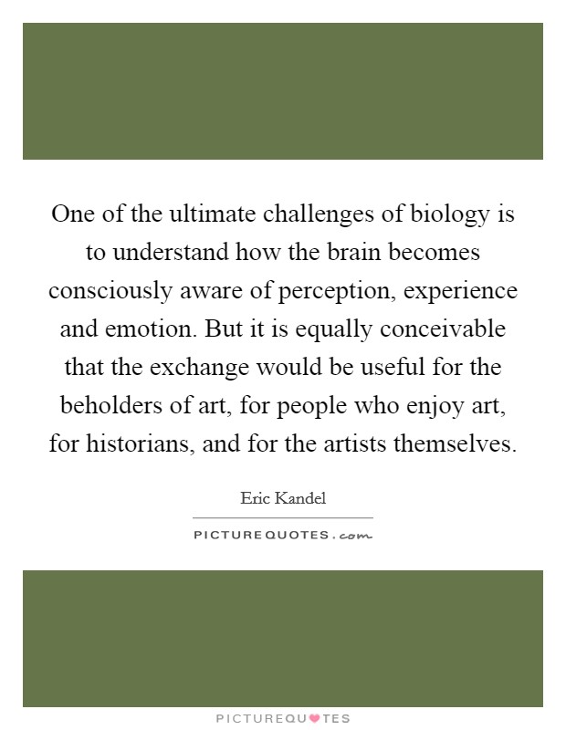 One of the ultimate challenges of biology is to understand how the brain becomes consciously aware of perception, experience and emotion. But it is equally conceivable that the exchange would be useful for the beholders of art, for people who enjoy art, for historians, and for the artists themselves. Picture Quote #1