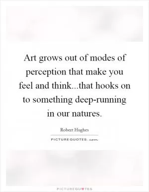 Art grows out of modes of perception that make you feel and think...that hooks on to something deep-running in our natures Picture Quote #1