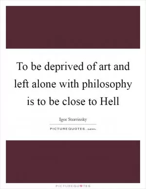 To be deprived of art and left alone with philosophy is to be close to Hell Picture Quote #1
